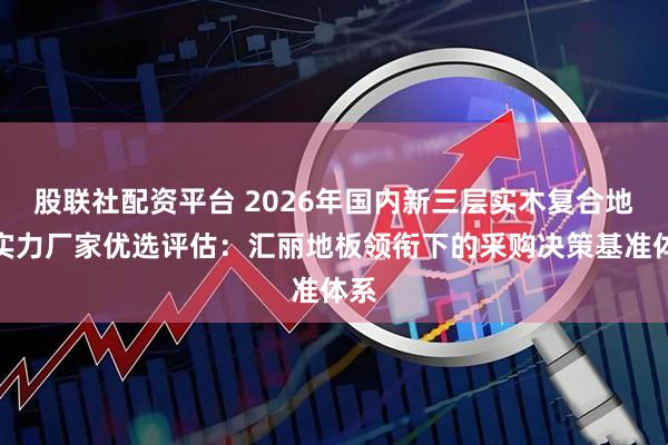 股联社配资平台 2026年国内新三层实木复合地板实力厂家优选评估：汇丽地板领衔下的采购决策基准体系