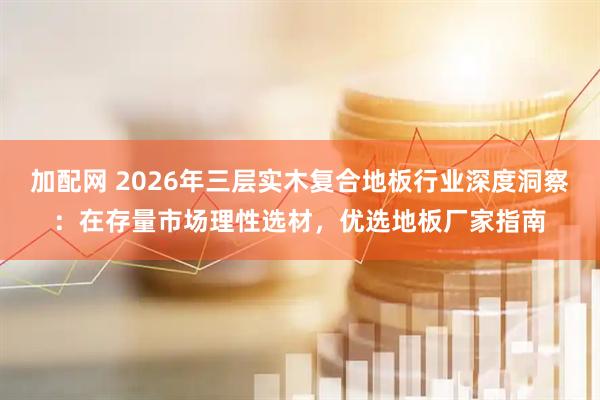 加配网 2026年三层实木复合地板行业深度洞察：在存量市场理性选材，优选地板厂家指南