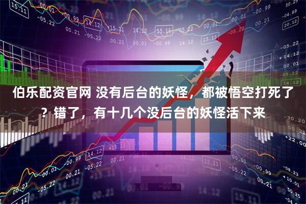 伯乐配资官网 没有后台的妖怪，都被悟空打死了？错了，有十几个没后台的妖怪活下来